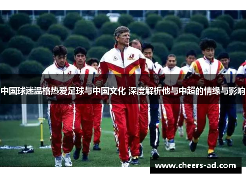 中国球迷温格热爱足球与中国文化 深度解析他与中超的情缘与影响