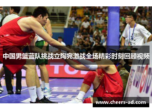 中国男篮蓝队挑战立陶宛激战全场精彩时刻回顾视频