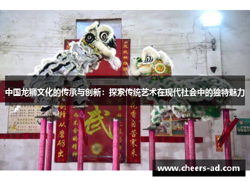中国龙狮文化的传承与创新：探索传统艺术在现代社会中的独特魅力